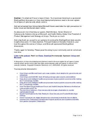 Page 13 of 13
Gardner: I’m afraid we’ll have to leave it there. You have been listening to a sponsored
BriefingsDirect discussion on how cloud deployment planners need to be ever-vigilant
for all types of cybersecurity attack vectors.
And we’ve learned how Unisys helps Microsoft Azure users take the right precautions for
better cloud and distributed users’ safety.
So please join me in thanking our guests, Mark McIntyre, Senior Director of
Cybersecurity Solutions Group at Microsoft, and Sudhir Mehta, Global Vice President of
Product Management and Strategy at Unisys. Thank you so much.
And a big thank you as well to our audience for joining this BriefingsDirect data security
insights discussion. I’m Dana Gardner, Principal Analyst at Interarbor Solutions, your
host throughout this series of Unisys- and Microsoft-sponsored BriefingsDirect
discussions.
Thanks again for listening. Please pass this along to your community and do come back
next time.
Listen to the podcast. Find it on iTunes. Download the transcript. Sponsors: Unisys and
Microsoft.
A discussion on how cloud deployment planners need to be ever-vigilant for all types of cyber
security attack vectors and make their data and processes safer and easier to recover from
security incidents. Copyright Interarbor Solutions, LLC, 2005-2020. All rights reserved.
You may also be interested in:
• How Unisys and Microsoft team up to ease complex cloud adoption for governments and
enterprises
• How Unisys and Dell EMC head off backup storage cyber security vulnerabilities
• Data-driven and intelligent healthcare processes improve patient outcomes while making
the IT increasingly invisible
• Data-driven and intelligent healthcare processes improve patient outcomes while making
the IT increasingly invisible
• How The Open Group Healthcare Forum and Health Enterprise Reference Architecture
cures process and IT ills
• The next line of defense—How new security leverages virtualization to counter
sophisticated threats
• Expert Panel Explores the New Reality for Cloud Security and Trusted Mobile Apps
Delivery
• How IT innovators turn digital disruption into a business productivity force multiplier
• How the Citrix Technology Professionals Program produces user experience benefits
from greater ecosystem collaboration
 
