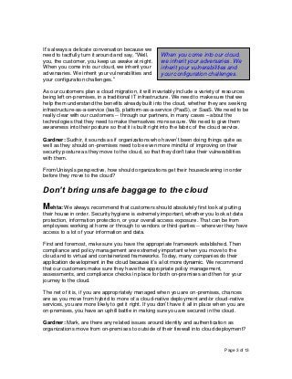 Page 3 of 13
It’s always a delicate conversation because we
need to tactfully turn it around and say, “Well,
you, the customer, you keep us awake at night.
When you come into our cloud, we inherit your
adversaries. We inherit your vulnerabilities and
your configuration challenges.”
As our customers plan a cloud migration, it will invariably include a variety of resources
being left on-premises, in a traditional IT infrastructure. We need to make sure that we
help them understand the benefits already built into the cloud, whether they are seeking
infrastructure-as-a-service (IaaS), platform-as-a-service (PaaS), or SaaS. We need to be
really clear with our customers -- through our partners, in many cases – about the
technologies that they need to make themselves more secure. We need to give them
awareness into their posture so that it is built right into the fabric of the cloud service.
Gardner: Sudhir, it sounds as if organizations who haven’t been doing things quite as
well as they should on-premises need to be even more mindful of improving on their
security posture as they move to the cloud, so that they don’t take their vulnerabilities
with them.
From Unisys’s perspective, how should organizations get their housecleaning in order
before they move to the cloud?
Don’t bring unsafe baggage to the cloud
Mehta: We always recommend that customers should absolutely first look at putting
their house in order. Security hygiene is extremely important, whether you look at data
protection, information protection, or your overall access exposure. That can be from
employees working at home or through to vendors or third-parties -- wherever they have
access to a lot of your information and data.
First and foremost, make sure you have the appropriate framework established. Then
compliance and policy management are extremely important when you move to the
cloud and to virtual and containerized frameworks. Today, many companies do their
application development in the cloud because it’s a lot more dynamic. We recommend
that our customers make sure they have the appropriate policy management,
assessments, and compliance checks in place for both on-premises and then for your
journey to the cloud.
The net of it is, if you are appropriately managed when you are on-premises, chances
are as you move from hybrid to more of a cloud-native deployment and/or cloud-native
services, you are more likely to get it right. If you don’t have it all in place when you are
on-premises, you have an uphill battle in making sure you are secured in the cloud.
Gardner: Mark, are there any related issues around identity and authentication as
organizations move from on-premises to outside of their firewall into cloud deployment?
When you come into our cloud,
we inherit your adversaries. We
inherit your vulnerabilities and
your configuration challenges.
 