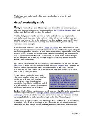 Page 4 of 13
What should organizations be thinking about specifically around identity and
authentication?
Avoid an identity crisis
McIntyre: This is a huge area of focus right now. Even within our own company, at
Microsoft, we as employees operate in essentially an identity-driven security model. And
so it’s proper that you call this out on this podcast.
The idea that you can monitor and filter all traffic, and that you are going to make
meaningful conclusions from that in real time -- while still running your business and
pursuing your mission -- is not the best use of your time and your resources. It’s much
better to switch to a more modern, identity-based model where you can actually
incorporate newer concepts.
Within Microsoft, we have a term called Modern Workplace. It’s a reflection of the fact
that government organizations and enterprises around the world are having to anticipate
and hopefully provide a collaborative work environment where people can work in a way
that reflects their personal preferences around devices and working at home or on the
road at a coffee shop or restaurant -- or whatever. The concept of work has changed
around enterprise and is definitely forcing this opportunity to look at creating a more
modern identity framework.
If you look at some of the initiatives in the US government right now, we hear the term
Zero Trust. That includes Zero Trust networking and micro-segmentation. Initiatives like
these recognize that we know people need to keep working and doing their jobs
wherever they are. The idea is to accept the fact that people will always cause some
level of risk to the organization.
We are curious, reasonably smart, well-
intentioned people, and we make mistakes,
just like anybody else. Let’s create an
identity-driven model that allows the
organization to get better insight and control
over authentications, requests for resources,
end-to-end, and throughout a lifecycle.
Gardner: Sudhir, Unisys has been working with a number of public-sector organizations
on technologies that support a stronger posture around authentication and other
technologies. Tell us about what you have found over the past few years and how that
can be applied to these challenges of moving to a cloud like Microsoft Azure.
Mehta: Dana, going back in time, one of the requests we had from the US Department
of Defense (DoD) on the networking side, was a concern around access to sensitive
information and data. Unisys was requested by the DoD to develop a framework and
Let’s create an identity-driven
model that allows the
organization to get better insight
and control over authentications,
requests for resources, end-to-
end, and throughout a lifecycle.
 