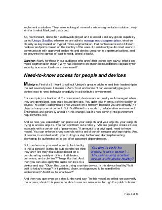 Page 5 of 13
implement a solution. They were looking at more of a micro-segmentation solution, very
similar to what Mark just described.
So, fast forward, since then we have deployed and released a military-grade capability
called Unisys Stealth®, wherein we are able to manage micro-segmentation, what we
classify as key-based, encrypted micro-segmentation, that controls access to different
hosts or endpoints based on the identity of the user. It permits only authorized users to
communicate with approved endpoints and denies unauthorized communications, and
so prevents the spread of east-to-west, lateral attacks.
Gardner: Mark, for those in our audience who aren’t that technology savvy, what does
micro-segmentation mean? Why has it become an important foundational capability for
security across a cloud-use environment?
Need-to-know access for people and devices
McIntyre: First of all, I want to call out Unisys’s great work here and their leadership in
the last several years. It means a Zero-Trust environment can essentially gauge or
control east-to-west behavior or activity in a distributed environment.
For example, in a traditional IT environment, devices are not really well-managed when
they are centralized, corporate-issued devices. You can’t take them out of the facility, of
course. You don’t authenticate once you are on a network because you are already in a
physical campus environment. But it’s different in a modern, collaborative environment.
Enterprises are generally ahead on this change, but it’s now coming into government
requirements, too.
And so now, you essentially can parse out your subjects and your objects, your subjects
trying to access objects. You can spit them out and say, “We are going to create all user
accounts with a certain set of parameters.” It amounts to a privileged, need-to-know
model. You can enforce strong controls with a set of certain release-privilege rights. And,
of course, in an ideal world, you could go a step further and start implementing
biometrics [to authenticate] to get off of password dependencies.
But number one, you want to verify the identity.
Is this a person? Is this the subject who we think
they are? Are they that subject based on a
corroborating variety of different attributes,
behaviors, and activities? Things like that. And
then you can also apply the same controls to a
device and say, “Okay, this user is using a certain device. Is this device healthy? Is it
built to today’s image? Is it patched, clean, and approved to be used in this
environment? And if so, to what level?”
And then you can even go a step further and say, “In this model, now that we can verify
the access, should this person be able to use our resources through the public Internet
You want to verify the
identity. Is this a person? …
This user is using a certain
device. Is this device healthy?
 