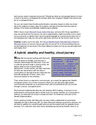 Page 6 of 13
and access certain corporate resources? Should we allow an unmanaged device to have
a level of access to confidential documents within the company? Maybe that should only
be on a managed device.”
So you can create these flexible authentication scenarios based on what you know
about the subjects at hand, about the objects, and about the files that they want to
access. It’s a much more flexible, modern way to interact.
Within Azure cloud, Microsoft Azure Active Directory services offer those capabilities –
they are just built into the service. So micro-segmentation might sound like a lot of work
for your security or identity team, but it’s a great example of a cloud service that runs in
the background to help you set up the right rules and then let the service work for you.
Gardner: Sudhir, just to be clear, the Unisys Stealth(cloud) Extended Data Center for
Microsoft Azure is a service that you get from the cloud? Or is that something that you
would implement on-premises? Are there different models for how you would implement
and deploy this?
A hybrid, stealthy and healthy, cloud journey
Mehta: We have been working with Microsoft
over the years on Stealth, and we have a
fantastic relationship with Microsoft. If you are
a customer going through a cloud journey, we
deploy what we call a hybrid Stealth
deployment. In other words, we help customers
do what we call isolation with the help of
communities of interests that we create that are
basically groupings of hosts, users, and
resources based on like interests.
Then, when there is a request to communicate, you create the appropriate Stealth-
encrypted tunnels. If you have a scenario where you are doing the appropriate
communication between an on-premises host and a cloud-based host, you do that
through a secure, encrypted tunnel.
We have also implemented what we call cloaking. With cloaking, if someone is not
authorized to communicate with a certain host or a certain member of a community of
interest, you basically do not give a response back. So cloaking is also part of the
Stealth implementation.
And in working closely with Microsoft, we have further established an automated
capability through a discovery API. So when Microsoft releases new Azure services, we
are able to update the overall Stealth protocol and framework with the updated Azure
services. For customers who have Azure workloads protected by Stealth, there is no
We deploy … a hybrid Stealth
deployment. … We help
customers do … isolation with
the help of communities of
interest that we create, that
are basically groupings of
hosts, users, and resources
based on like interests.
 