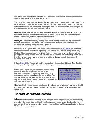 Page 7 of 13
disruption from a productivity standpoint. They can always securely leverage whatever
applications they are running on Azure cloud.
The net of it is being able to establish the appropriate secure journey for customers, from
on-premises to the cloud, the hybrid journey. For customers leveraging Azure cloud with
different workloads, we maintain the appropriate level of secure communications just as
they would have in an on-premises deployment.
Gardner: Mark, when does this become readily available? What’s the timeline on how
these technologies come together to make a whole greater than the sum of the parts
when it comes to hybrid security and authentication?
McIntyre: Microsoft is already offering Zero Trust, identity-based security capabilities
through our services. We haven’t traditionally named them as such, although we
definitely are working along that path right now.
Microsoft Chief Digital Officer and Executive Vice President Kurt DelBene is on the US
Defense Innovation Board and is playing a leadership role in establishing essentially a
DoD or US government priority on Zero Trust. In the next several months, we will be
putting more clarity around how our partners and customers can better map capabilities
that they already own against emerging priorities and requirements like these. So
definitely look for that.
In fact, Ignite DC is February 6 and 7, in downtown Washington, DC, and Zero Trust is
certainly on the agenda there, so there will be updates at that conference.
But generally speaking, any customer can take the
underlying services that we are offering and
implement this now. What’s even better, we have
companies that are already out there doing this. And
we rely greatly on our partners like Unisys to go out
and really have those deep architecture conversations
with their stakeholders.
Gardner: Sudhir, when people use the combined solution of Microsoft Azure and Stealth
for cloud, how can they react to attacks that may get through to prevent damage from
spreading?
Contain contagion, quickly
Mehta: Good question! Internally within Unisys’s own IT organization, we have already
moved on this cloud journey. Stealth is already securing our Azure cloud deployments
and we are 95 percent deployed on Azure in terms of internal Unisys applications. So we
like to eat our own dog food.
Generally speaking,
any customer can take
the underlying services
that we are offering and
implement this now.
 