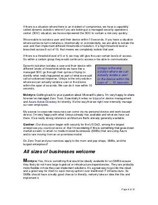Page 8 of 13
If there is a situation where there is an incident of compromise, we have a capability
called dynamic isolation, where if you are looking at a managed security operations
center (SOC) situation, we have empowered the SOC to contain a risk very quickly.
We are able to isolate a user and their device within 10 seconds. If you have a situation
where someone turns nefarious, intentionally or coincidentally, we are able to isolate the
user and then implement different thresholds of isolation. If a high threshold level is
breached across 8 out of 10, that means we completely isolate that user.
If there is a threshold level of 5 or 6, we may still give the user certain levels of access.
So within a certain group they would continue to access or be able to communicate.
Dynamic isolation isolates a user and their device with
different levels of thresholds while we have like a
managed SOC go through their cycles of trying to
identify what really happened as part of what we would
call an advanced response. Unisys is the only solution
where we can actually isolate a user or the device
within the span of seconds. We can do it now within 10
seconds.
McIntyre: Getting back to your question about Microsoft’s plans, I’m very happy to share
how we’ve managed Zero Trust. Essentially it relies on Intune for device management
and Azure Active Directory for identity. It’s the way that we right now internally manage
our own employees.
My access to corporate resources can come via my personal device and work-issued
device. I’m very happy with what Unisys already has available and what we have out
there. It’s a really strong reference architecture that’s already generally available.
Gardner: Our discussion began with security for the US DoD, among the largest
enterprises you could conceive of. But I’m wondering if this is something that goes down
market as well, to small- to medium-sized businesses (SMBs) that are using Azure
and/or are moving from an on-premises model.
Do Zero Trust and your services apply to the mom and pop shops, SMBs, and the
largest enterprises?
All sizes of businesses welcome
McIntyre: Yes, this is something that would be ideally available for an SMB because
they likely do not have large logistical or infrastructure dependencies. They are probably
more flexible in how they can implement solutions. It’s a great way to go into the cloud
and a great way for them to save money upfront over traditional IT infrastructure. So
SMBs should have a really good chance to literally, natively take an idea like this and
implement it.
Unisys is the only
solution where we can
actually isolate a user
or the device within the
span of … 10 seconds.
 
