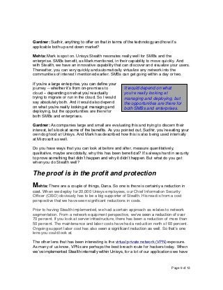 Page 9 of 13
Gardner: Sudhir, anything to offer on that in terms of the technology and how it’s
applicable both up and down market?
Mehta: Mark is spot on. Unisys Stealth resonates really well for SMBs and the
enterprise. SMBs benefit, as Mark mentioned, in their capability to move quickly. And
with Stealth, we have an innovative capability that can discover and visualize your users.
Thereafter, you can very quickly and automatically virtualize any network into the
communities of interest I mentioned earlier. SMBs can get going within a day or two.
If you’re a large enterprise, you can define your
journey -- whether it’s from on-premises to
cloud -- depending on what you’re actually
trying to migrate or run in the cloud. So I would
say absolutely both. And it would also depend
on what you’re really looking at managing and
deploying, but the opportunities are there for
both SMBs and enterprises.
Gardner: As companies large and small are evaluating this and trying to discern their
interest, let’s look at some of the benefits. As you pointed out, Sudhir, you’re eating your
own dog food at Unisys. And Mark has described how this is also being used internally
at Microsoft as well.
Do you have ways that you can look at before and after, measure quantitatively,
qualitative, maybe anecdotally, why this has been beneficial? It’s always hard in security
to prove something that didn’t happen and why it didn’t happen. But what do you get
when you do Stealth well?
The proof is in the profit and protection
Mehta: There are a couple of things, Dana. So one is there is certainly a reduction in
cost. When we deploy for 20,000 Unisys employees, our Chief Information Security
Officer (CISO) obviously has to be a big supporter of Stealth. His read is from a cost
perspective that we have seen significant reductions in costs.
Prior to having Stealth implemented, we had a certain approach as relates to network
segmentation. From a network equipment perspective, we’ve seen a reduction of over
70 percent. If you look at server infrastructure, there has been a reduction of more than
50 percent. The maintenance and labor costs have had a reduction north of 60 percent.
Ongoing support labor cost has also seen a significant reduction as well. So that’s one
lens you could look at.
The other lens that has been interesting is the virtual private network (VPN) exposure.
As many of us know, VPNs are perhaps the best breach route for hackers today. When
we’ve implemented Stealth internally within Unisys, for a lot of our applications we have
It would depend on what
you’re really looking at
managing and deploying, but
the opportunities are there for
both SMBs and enterprises.
 