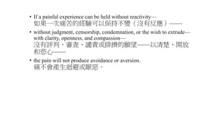 • If a painful experience can be held without reactivity—
如果一次痛苦的經驗可以保持不變（沒有反應）——
• without judgment, censorship, condemnation, or the wish to extrude—
with clarity, openness, and compassion—
沒有評判、審查、譴責或排擠的願望——以清楚、開放
和悲心——
• the pain will not produce avoidance or aversion.
痛不會產生迴避或厭惡。
 