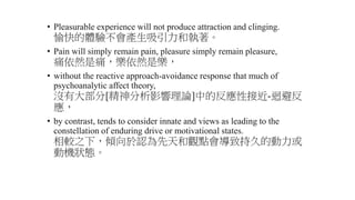 • Pleasurable experience will not produce attraction and clinging.
愉快的體驗不會產生吸引力和執著。
• Pain will simply remain pain, pleasure simply remain pleasure,
痛依然是痛，樂依然是樂，
• without the reactive approach-avoidance response that much of
psychoanalytic affect theory,
沒有大部分[精神分析影響理論]中的反應性接近-迴避反
應，
• by contrast, tends to consider innate and views as leading to the
constellation of enduring drive or motivational states.
相較之下，傾向於認為先天和觀點會導致持久的動力或
動機狀態。
 