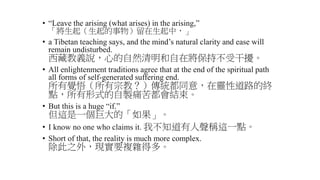 • “Leave the arising (what arises) in the arising,”
「將生起（生起的事物）留在生起中，」
• a Tibetan teaching says, and the mind’s natural clarity and ease will
remain undisturbed.
西藏教義說，心的自然清明和自在將保持不受干擾。
• All enlightenment traditions agree that at the end of the spiritual path
all forms of self-generated suffering end.
所有覺悟（所有宗教？）傳統都同意，在靈性道路的終
點，所有形式的自製痛苦都會結束。
• But this is a huge “if.”
但這是一個巨大的「如果」。
• I know no one who claims it. 我不知道有人聲稱這一點。
• Short of that, the reality is much more complex.
除此之外，現實要複雜得多。
 