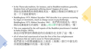 • In the Theravada tradition, for instance, and in Buddhist traditions generally,
freedom from self-generated suffering doesn’t happen all at once.
例如在南傳佛教和佛教傳統來說， 擺脫自製痛苦的解脫並不
是一下子就能實現的。
• Buddhaghosa 1975; Mahasi Sayadaw 1965 describe it as a process occurring
by stages or increments, much as change occurs in psychotherapy.
Buddhaghosa 1975; Mahasi Sayadaw 1965： 他們將其描述為一個分
階段或漸進發生的過程，就像心理治療中發生的變化一樣。
• This was supported by the self-reports of the Buddhist practitioners I studied
in India (Engler 1983a),
我在印度學習的佛教徒的自我報告也支持了這一點，
• all of whom had experienced at least the first of the four enlightenment
experiences that are said to occur in Theravada practice.
他們都至少經歷過據說在上座部（南傳）修行中發生的
四果開悟體驗中的第一果//初果。
 