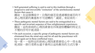 • Self-generated suffering is said to end in this tradition through a
progressive and irreversible “extinction” of the unwholesome mental
factors that cause it.
據說，在這個傳統中，自製的痛苦是透過導致痛苦的不
善心理因素的漸進和不可逆轉的「滅絕」來結束的。
• These pathogenic mental factors are said to be extinguished in a
specific and invariant sequence of four enlightenment experiences.
據說，這些致病的心理因素會在四果證悟體驗的特定且
不變的序列中被消除。
• On each occasion, a specific group of pathogenic mental factors are
eliminated from the mind once and for all and the practitioner will
never again act in these conflictual ways.
每一果，一組特定的致病心理因素都會從心中一勞永逸
地消除，修行者將永遠不會再以這些衝突的方式行事。
 