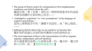 • The group of factors said to be extinguished at first enlightenment
comprises core beliefs about the self—
據說在第一果（初果：須陀洹）開悟時就會消失的這組
因素包括關於自我的核心信念——
• “maladaptive cognitions” or “core assumptions” in the language of
cognitive psychology—
認知心理學語言中的「適應不良認知」或「核心假設」
——
• pathogenic beliefs about who we are and how we become free.
關於我們是誰以及我們如何獲得自由的致病信念。
• The most important of these is the representation of self as singular,
separate, independent, and self-identical.
其中最重要的是將自我表現為單一的、獨立的、獨立的
和自我同一的。【開悟時就會消失】
 