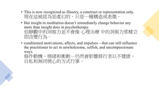 • This is now recognized as illusory, a construct or representation only.
現在這被認為是虛幻的，只是一種構造或表徵。
• But insight in meditation doesn’t immediately change behavior any
more than insight does in psychotherapy.
但靜觀中的洞察力並不會像 心理治療 中的洞察力那樣立
即改變行為。
• conditioned motivations, affects, and impulses—that can still influence
the practitioner to act in unwholesome, selfish, and uncompassionate
ways.
條件動機、情緒和衝動－仍然會影響修行者以不健康、
自私和無同情心的方式行事。
 