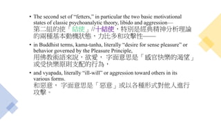 • The second set of “fetters,” in particular the two basic motivational
states of classic psychoanalytic theory, libido and aggression—
第二組的使「結使」//十結使，特別是經典精神分析理論
的兩種基本動機狀態，力比多和攻擊性——
• in Buddhist terms, kama-tanha, literally “desire for sense pleasure” or
behavior governed by the Pleasure Principle,
用佛教術語來說，欲愛， 字面意思是「感官快樂的渴望」
或受快樂原則支配的行為，
• and vyapada, literally “ill-will” or aggression toward others in its
various forms.
和惡意， 字面意思是「惡意」或以各種形式對他人進行
攻擊。
 