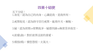 四果十結使
五下分結：
1.身見：認為自己的肉身、心識是我，是我所有。
2.戒禁取見：認為持守苦行戒禁，能得升天、解脫。
3.疑：認為世間->常樂我淨，疑惑四諦->無常苦非我空。
4.欲愛(貪)：對於欲界淫欲的喜愛。
5.嗔恨(嗔)：憤怒怨恨，火氣大。
 