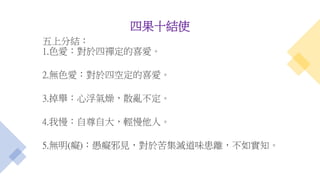 四果十結使
五上分結：
1.色愛：對於四禪定的喜愛。
2.無色愛：對於四空定的喜愛。
3.掉舉：心浮氣燥，散亂不定。
4.我慢：自尊自大，輕慢他人。
5.無明(癡)：愚癡邪見，對於苦集滅道味患離，不如實知。
 