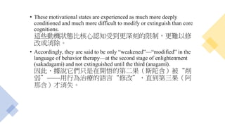 • These motivational states are experienced as much more deeply
conditioned and much more difficult to modify or extinguish than core
cognitions.
這些動機狀態比核心認知受到更深刻的限制，更難以修
改或消除。
• Accordingly, they are said to be only “weakened”—“modified” in the
language of behavior therapy—at the second stage of enlightenment
(sakadagami) and not extinguished until the third (anagami).
因此，據說它們只是在開悟的第二果（斯陀含）被“削
弱”——用行為治療的語言“修改”，直到第三果（阿
那含）才消失。
 
