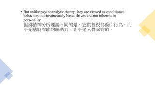 • But unlike psychoanalytic theory, they are viewed as conditioned
behaviors, not instinctually based drives and not inherent in
personality.
但與精神分析理論不同的是，它們被視為條件行為，而
不是基於本能的驅動力，也不是人格固有的。
 