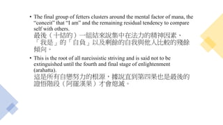 • The final group of fetters clusters around the mental factor of mana, the
“conceit” that “I am” and the remaining residual tendency to compare
self with others.
最後（十結的）一組結來說集中在法力的精神因素、
「我是」的「自負」以及剩餘的自我與他人比較的殘餘
傾向。
• This is the root of all narcissistic striving and is said not to be
extinguished until the fourth and final stage of enlightenment
(arahatta).
這是所有自戀努力的根源，據說直到第四果也是最後的
證悟階段（阿羅漢果）才會熄滅。
 