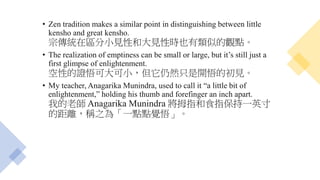 • Zen tradition makes a similar point in distinguishing between little
kensho and great kensho.
宗傳統在區分小見性和大見性時也有類似的觀點。
• The realization of emptiness can be small or large, but it’s still just a
first glimpse of enlightenment.
空性的證悟可大可小，但它仍然只是開悟的初見。
• My teacher, Anagarika Munindra, used to call it “a little bit of
enlightenment,” holding his thumb and forefinger an inch apart.
我的老師 Anagarika Munindra 將拇指和食指保持一英寸
的距離，稱之為「一點點覺悟」。
 