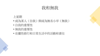 我和無我
上星期
• 成為某人（自我）與成為無名小卒（無我）
• 自我的重要性
• 無我的重要性
• 在靈性修行和日常生活中的活動和責任
 