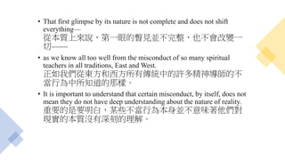 • That first glimpse by its nature is not complete and does not shift
everything—
從本質上來說，第一眼的瞥見並不完整，也不會改變一
切——
• as we know all too well from the misconduct of so many spiritual
teachers in all traditions, East and West.
正如我們從東方和西方所有傳統中的許多精神導師的不
當行為中所知道的那樣。
• It is important to understand that certain misconduct, by itself, does not
mean they do not have deep understanding about the nature of reality.
重要的是要明白，某些不當行為本身並不意味著他們對
現實的本質沒有深刻的理解。
 