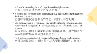 • It doesn’t mean they haven’t experienced enlightenment.
這並不意味著他們沒有經歷過開悟。
• It means that freedom from the maladaptive beliefs, the identifications,
the inner conflicts,
它意味著擺脫適應不良的信念、認同、內在衝突，
• and the narcissistic investments that create suffering for ourselves and
others aren’t extinguished—even granting you accept that notion—all
at once.
給我們自己和他人帶來痛苦的自戀投資並不會立即消失
——即使你接受這個想法也是如此。
• First enlightenment is still first enlightenment. Much work remains.
初果仍然是初果。 還有很多功夫要做//繼續努力修行。
 