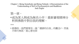 Chapter 1. Being Somebody and Being Nobody: A Reexamination of the
Understanding of Self in Psychoanalysis and Buddhism
Jack Engler
第一章。
•成為某人與成為無名小卒：重新審視精神分
析與佛教中對自我的理解。
==
• 修佛時，我們需要有一個「健康的自我」的觀念//，然後
才修行無我。施心慧老師
 
