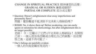 CHANGE IN SPIRITUAL PRACTICE 精神練習的改變 :
GRADUAL OR SUDDEN 漸修或頓悟?
PARTIAL OR COMPLETE 部分或完整?
• Question: Doesn’t enlightenment clear away imperfections and
personality flaws?
問題：覺悟難道不能消除不完美和人格缺陷嗎？
• ROSHI: No, it shows them up! Before awakening, one can easily
ignore or rationalize his shortcomings, but after enlightenment this is
no longer possible.
老師： 不，它顯示了它們 (不完美和人格缺陷)！ 在開悟
之前，一個人很容易忽略或合理化自己的缺點，但在開
悟之後，這就不再可能了。
• One’s failings are painfully evident.
一個人的失敗是顯而易見的。
 