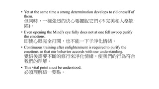 • Yet at the same time a strong determination develops to rid oneself of
them.
但同時，一種強烈的決心要擺脫它們 (不完美和人格缺
陷)。
• Even opening the Mind’s eye fully does not at one fell swoop purify
the emotions.
即使心眼完全打開，也不能一下子淨化情緒。
• Continuous training after enlightenment is required to purify the
emotions so that our behavior accords with our understanding.
覺悟後需要不斷的修行來淨化情緒，使我們的行為符合
我們的理解。
• This vital point must be understood.
必須理解這一要點。
 