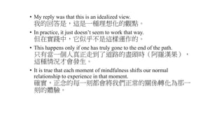 • My reply was that this is an idealized view.
我的回答是，這是一種理想化的觀點。
• In practice, it just doesn’t seem to work that way.
但在實踐中，它似乎不是這樣運作的。
• This happens only if one has truly gone to the end of the path.
只有當一個人真正走到了道路的盡頭時（阿羅漢果），
這種情況才會發生。
• It is true that each moment of mindfulness shifts our normal
relationship to experience in that moment.
確實，正念的每一刻都會將我們正常的關係轉化為那一
刻的體驗。
 