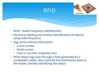 RFID


RFID = Radio Frequency Identification
Electronic labeling and wireless identification of objects
using radio frequency
Tag carries with its information
  a serial number
  Model number
  Color or any other imaginable data
When these tags pass through a field generated by a
compatible reader, they transmit this information back to
the reader, thereby identifying the object
 