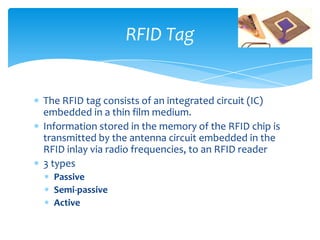 RFID Tag


The RFID tag consists of an integrated circuit (IC)
embedded in a thin film medium.
Information stored in the memory of the RFID chip is
transmitted by the antenna circuit embedded in the
RFID inlay via radio frequencies, to an RFID reader
3 types
  Passive
  Semi-passive
  Active
 