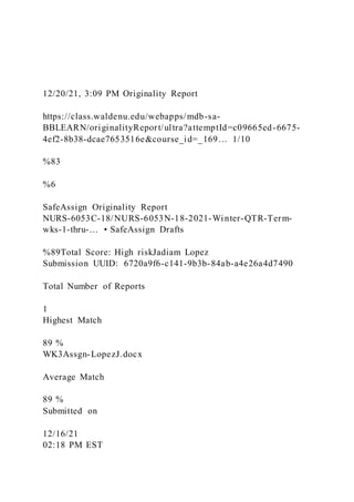 12/20/21, 3:09 PM Originality Report
https://class.waldenu.edu/webapps/mdb-sa-
BBLEARN/originalityReport/ultra?attemptId=c09665ed-6675-
4ef2-8b38-dcae7653516e&course_id=_169… 1/10
%83
%6
SafeAssign Originality Report
NURS-6053C-18/NURS-6053N-18-2021-Winter-QTR-Term-
wks-1-thru-… • SafeAssign Drafts
%89Total Score: High riskJadiam Lopez
Submission UUID: 6720a9f6-c141-9b3b-84ab-a4e26a4d7490
Total Number of Reports
1
Highest Match
89 %
WK3Assgn-LopezJ.docx
Average Match
89 %
Submitted on
12/16/21
02:18 PM EST
 