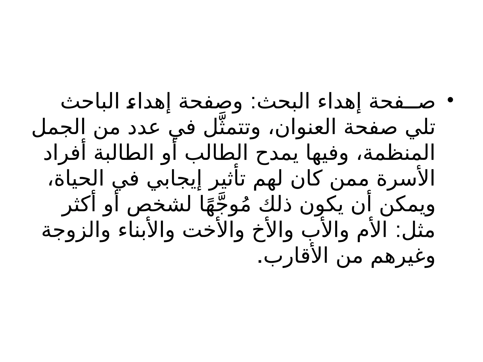 •
:
‫الباحث‬ ‫إهداء‬ ‫وصفحة‬ ‫البحث‬ ‫إهداء‬ ‫صــفحة‬
‫الجمل‬ ‫من‬ ‫عدد‬ ‫في‬ ‫ل‬َّ‫وتتمث‬ ،‫العنوان‬ ‫صفحة‬ ‫تلي‬
‫أفراد‬ ‫الطالبة‬ ‫أو‬ ‫الطالب‬ ‫يمدح‬ ‫وفيها‬ ،‫المنظمة‬
،‫الحياة‬ ‫في‬ ‫إيجابي‬ ‫تأثير‬ ‫لهم‬ ‫كان‬ ‫ممن‬ ‫األسرة‬
‫أكثر‬ ‫أو‬ ‫لشخص‬ ‫ا‬ً‫ه‬َّ‫ج‬‫و‬ُ‫م‬ ‫ذلك‬ ‫يكون‬ ‫أن‬ ‫ويمكن‬
:
‫والزوجة‬ ‫واألبناء‬ ‫واألخت‬ ‫واألخ‬ ‫واألب‬ ‫األم‬ ‫مثل‬
.‫األقارب‬ ‫من‬ ‫وغيرهم‬
 