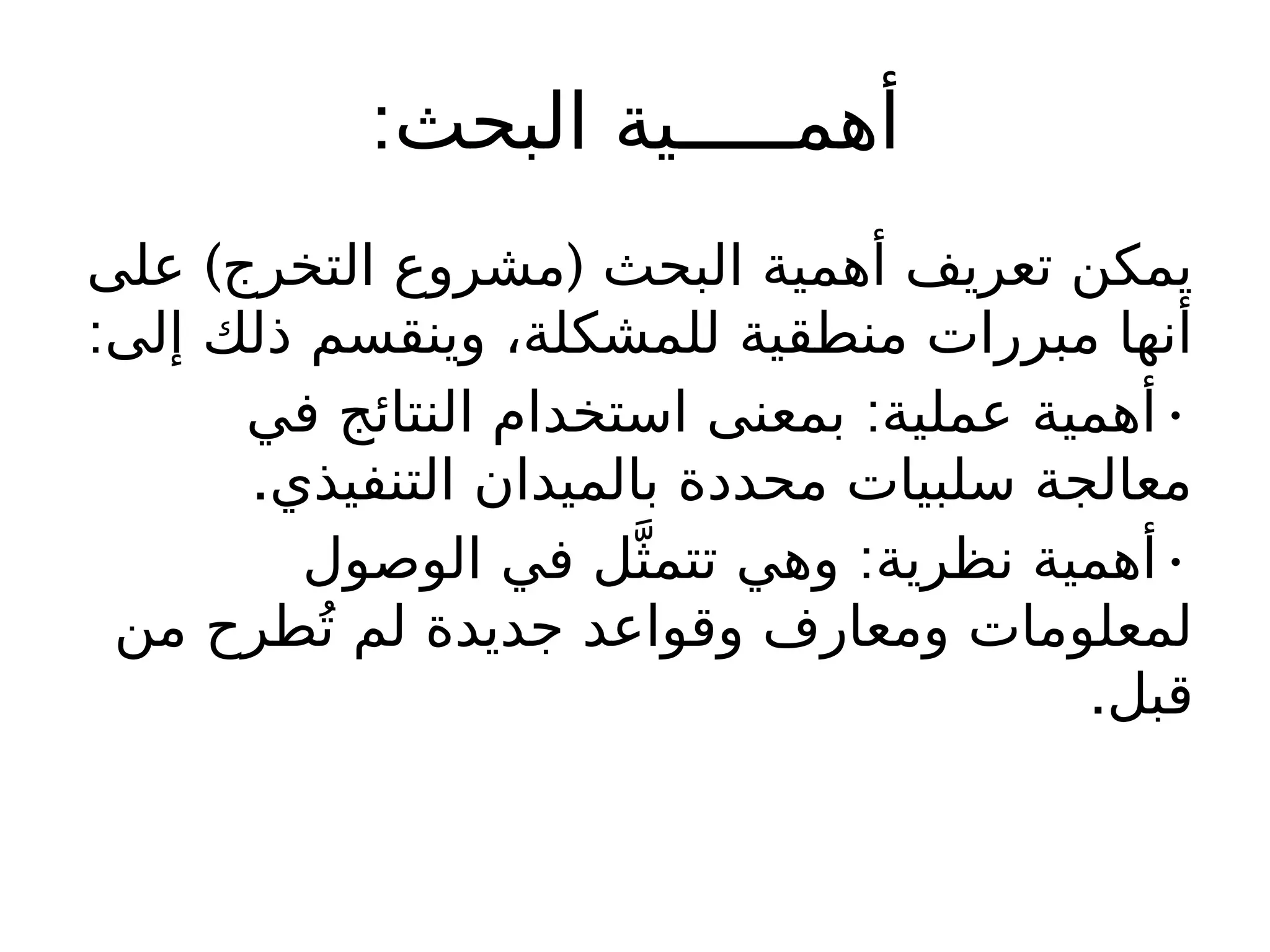 :‫البحث‬ ‫أهمـــــية‬
) (
‫على‬ ‫التخرج‬ ‫مشروع‬ ‫البحث‬ ‫أهمية‬ ‫تعريف‬ ‫يمكن‬
:‫إلى‬ ‫ذلك‬ ‫وينقسم‬ ،‫للمشكلة‬ ‫منطقية‬ ‫مبررات‬ ‫أنها‬
: •
‫في‬ ‫النتائج‬ ‫استخدام‬ ‫بمعنى‬ ‫عملية‬ ‫أهمية‬
.‫التنفيذي‬ ‫بالميدان‬ ‫محددة‬ ‫سلبيات‬ ‫معالجة‬
: •
‫الوصول‬ ‫في‬ ‫ل‬َّ‫تتمث‬ ‫وهي‬ ‫نظرية‬ ‫أهمية‬
‫من‬ ‫طرح‬ُ‫ت‬ ‫لم‬ ‫جديدة‬ ‫وقواعد‬ ‫ومعارف‬ ‫لمعلومات‬
.‫قبل‬
 