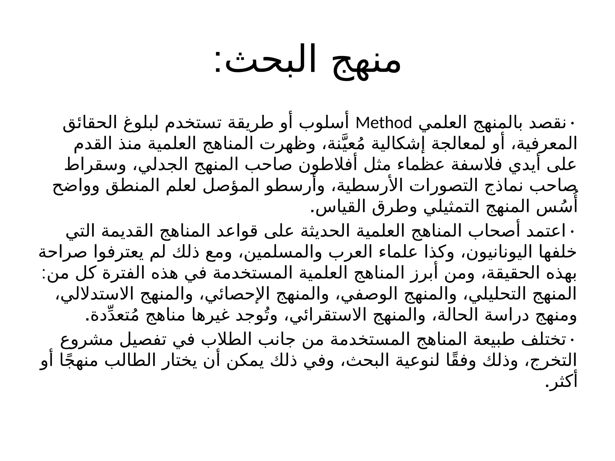 :‫البحث‬ ‫منهج‬
•
‫العلمي‬ ‫بالمنهج‬ ‫نقصد‬
Method
‫الحقائق‬ ‫لبلوغ‬ ‫تستخدم‬ ‫طريقة‬ ‫أو‬ ‫أسلوب‬
‫القدم‬ ‫منذ‬ ‫العلمية‬ ‫المناهج‬ ‫وظهرت‬ ،‫نة‬َّ‫عي‬ُ‫م‬ ‫إشكالية‬ ‫لمعالجة‬ ‫أو‬ ،‫المعرفية‬
‫وسقراط‬ ،‫الجدلي‬ ‫المنهج‬ ‫صاحب‬ ‫أفالطون‬ ‫مثل‬ ‫عظماء‬ ‫فالسفة‬ ‫أيدي‬ ‫على‬
‫وواضح‬ ‫المنطق‬ ‫لعلم‬ ‫المؤصل‬ ‫وأرسطو‬ ،‫األرسطية‬ ‫التصورات‬ ‫نماذج‬ ‫صاحب‬
.‫القياس‬ ‫وطرق‬ ‫التمثيلي‬ ‫المنهج‬ ‫س‬ُ‫س‬‫ُأ‬
•
‫التي‬ ‫القديمة‬ ‫المناهج‬ ‫قواعد‬ ‫على‬ ‫الحديثة‬ ‫العلمية‬ ‫المناهج‬ ‫أصحاب‬ ‫اعتمد‬
‫صراحة‬ ‫يعترفوا‬ ‫لم‬ ‫ذلك‬ ‫ومع‬ ،‫والمسلمين‬ ‫العرب‬ ‫علماء‬ ‫وكذا‬ ،‫اليونانيون‬ ‫خلفها‬
:‫من‬ ‫كل‬ ‫الفترة‬ ‫هذه‬ ‫في‬ ‫المستخدمة‬ ‫العلمية‬ ‫المناهج‬ ‫أبرز‬ ‫ومن‬ ،‫الحقيقة‬ ‫بهذه‬
،‫االستداللي‬ ‫والمنهج‬ ،‫اإلحصائي‬ ‫والمنهج‬ ،‫الوصفي‬ ‫والمنهج‬ ،‫التحليلي‬ ‫المنهج‬
.‫دة‬ِّ‫د‬‫تع‬ُ‫م‬ ‫مناهج‬ ‫غيرها‬ ‫وجد‬ُ‫وت‬ ،‫االستقرائي‬ ‫والمنهج‬ ،‫الحالة‬ ‫دراسة‬ ‫ومنهج‬
•
‫مشروع‬ ‫تفصيل‬ ‫في‬ ‫الطالب‬ ‫جانب‬ ‫من‬ ‫المستخدمة‬ ‫المناهج‬ ‫طبيعة‬ ‫تختلف‬
‫أو‬ ‫ا‬ً‫ج‬‫منه‬ ‫الطالب‬ ‫يختار‬ ‫أن‬ ‫يمكن‬ ‫ذلك‬ ‫وفي‬ ،‫البحث‬ ‫لنوعية‬ ‫ًا‬‫ق‬‫وف‬ ‫وذلك‬ ،‫التخرج‬
.‫أكثر‬
 