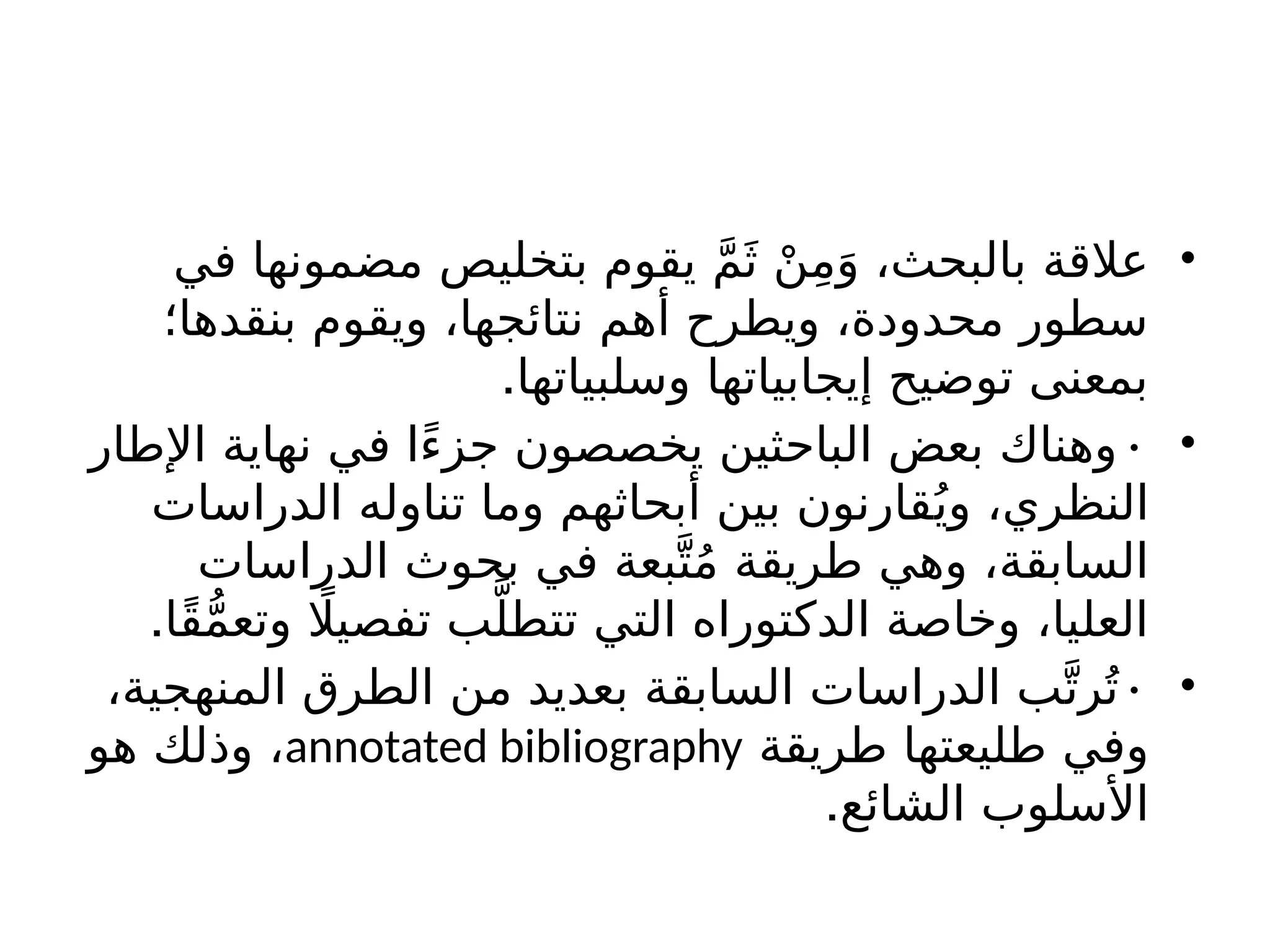 •
‫في‬ ‫مضمونها‬ ‫بتخليص‬ ‫يقوم‬ َّ‫م‬َ‫ث‬ ْ‫ن‬ِ‫م‬َ‫و‬ ،‫بالبحث‬ ‫عالقة‬
‫بنقدها؛‬ ‫ويقوم‬ ،‫نتائجها‬ ‫أهم‬ ‫ويطرح‬ ،‫محدودة‬ ‫سطور‬
.‫وسلبياتها‬ ‫إيجابياتها‬ ‫توضيح‬ ‫بمعنى‬
•
•
‫اإلطار‬ ‫نهاية‬ ‫في‬ ‫ًا‬‫ء‬‫جز‬ ‫يخصصون‬ ‫الباحثين‬ ‫بعض‬ ‫وهناك‬
‫الدراسات‬ ‫تناوله‬ ‫وما‬ ‫أبحاثهم‬ ‫بين‬ ‫قارنون‬ُ‫وي‬ ،‫النظري‬
‫الدراسات‬ ‫بحوث‬ ‫في‬ ‫بعة‬َّ‫ت‬ُ‫م‬ ‫طريقة‬ ‫وهي‬ ،‫السابقة‬
.‫ًا‬‫ق‬ُّ‫م‬‫وتع‬ ‫اًل‬‫تفصي‬ ‫ب‬َّ‫تتطل‬ ‫التي‬ ‫الدكتوراه‬ ‫وخاصة‬ ،‫العليا‬
•
•
،‫المنهجية‬ ‫الطرق‬ ‫من‬ ‫بعديد‬ ‫السابقة‬ ‫الدراسات‬ ‫ب‬َّ‫رت‬ُ‫ت‬
‫طريقة‬ ‫طليعتها‬ ‫وفي‬
annotated bibliography
‫هو‬ ‫وذلك‬ ،
.‫الشائع‬ ‫األسلوب‬
 