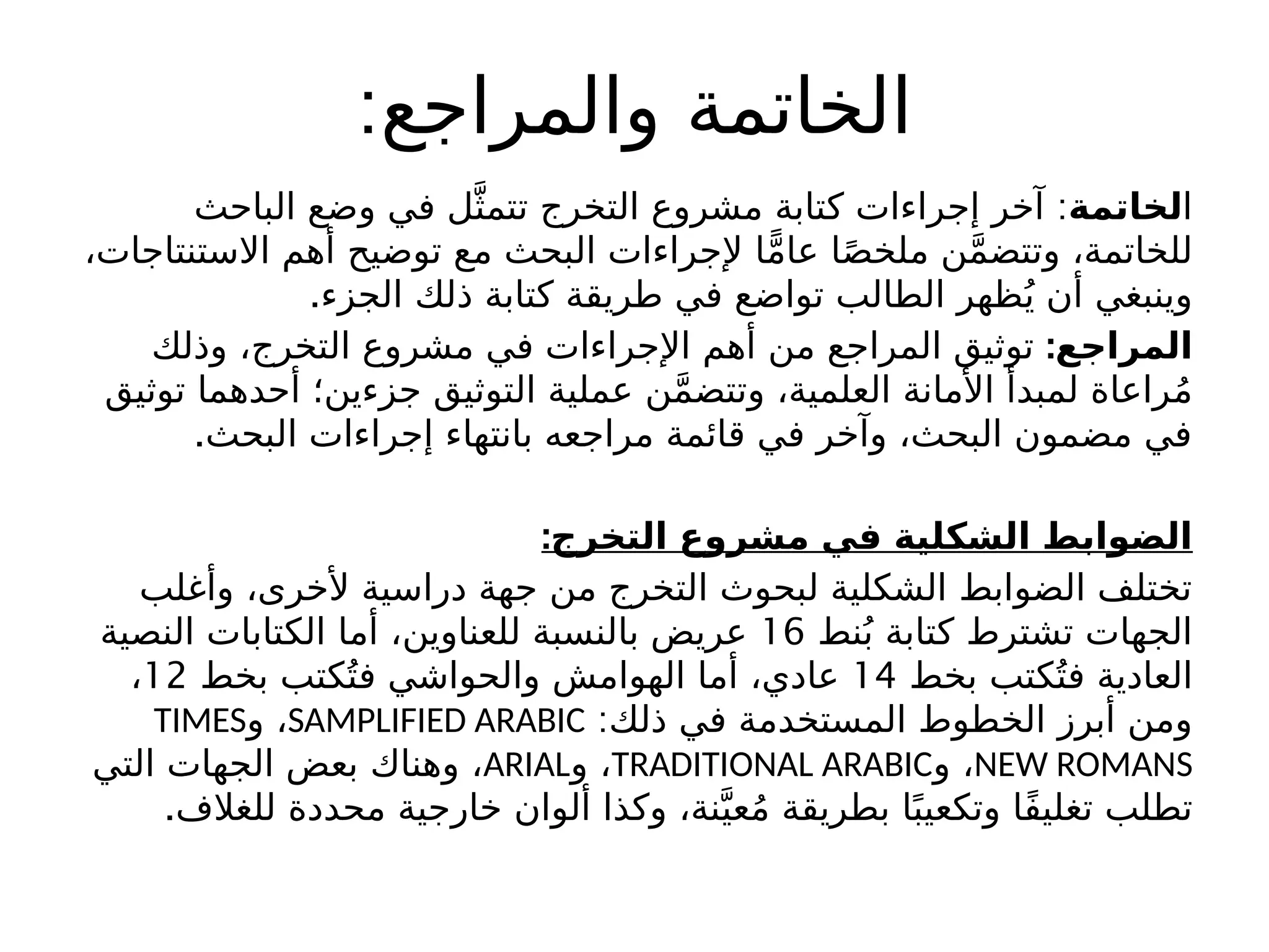 :‫والمراجع‬ ‫الخاتمة‬
‫ا‬
‫لخاتمة‬
:
‫الباحث‬ ‫وضع‬ ‫في‬ ‫ل‬َّ‫تتمث‬ ‫التخرج‬ ‫مشروع‬ ‫كتابة‬ ‫إجراءات‬ ‫آخر‬
،‫االستنتاجات‬ ‫أهم‬ ‫توضيح‬ ‫مع‬ ‫البحث‬ ‫إلجراءات‬ ‫ا‬ًّ‫م‬‫عا‬ ‫ا‬ً‫ص‬‫ملخ‬ ‫ن‬َّ‫م‬‫وتتض‬ ،‫للخاتمة‬
.‫الجزء‬ ‫ذلك‬ ‫كتابة‬ ‫طريقة‬ ‫في‬ ‫تواضع‬ ‫الطالب‬ ‫ظهر‬ُ‫ي‬ ‫أن‬ ‫وينبغي‬
:‫المراجع‬
‫وذلك‬ ،‫التخرج‬ ‫مشروع‬ ‫في‬ ‫اإلجراءات‬ ‫أهم‬ ‫من‬ ‫المراجع‬ ‫توثيق‬
‫توثيق‬ ‫أحدهما‬ ‫جزءين؛‬ ‫التوثيق‬ ‫عملية‬ ‫ن‬َّ‫م‬‫وتتض‬ ،‫العلمية‬ ‫األمانة‬ ‫لمبدأ‬ ‫راعاة‬ُ‫م‬
.‫البحث‬ ‫إجراءات‬ ‫بانتهاء‬ ‫مراجعه‬ ‫قائمة‬ ‫في‬ ‫وآخر‬ ،‫البحث‬ ‫مضمون‬ ‫في‬
:‫التخرج‬ ‫مشروع‬ ‫في‬ ‫الشكلية‬ ‫الضوابط‬
‫وأغلب‬ ،‫ألخرى‬ ‫دراسية‬ ‫جهة‬ ‫من‬ ‫التخرج‬ ‫لبحوث‬ ‫الشكلية‬ ‫الضوابط‬ ‫تختلف‬
‫نط‬ُ‫ب‬ ‫كتابة‬ ‫تشترط‬ ‫الجهات‬
16
‫النصية‬ ‫الكتابات‬ ‫أما‬ ،‫للعناوين‬ ‫بالنسبة‬ ‫عريض‬
‫بخط‬ ‫كتب‬ُ‫فت‬ ‫العادية‬
14
‫بخط‬ ‫كتب‬ُ‫فت‬ ‫والحواشي‬ ‫الهوامش‬ ‫أما‬ ،‫عادي‬
12
،
:‫ذلك‬ ‫في‬ ‫المستخدمة‬ ‫الخطوط‬ ‫أبرز‬ ‫ومن‬
SAMPLIFIED ARABIC
‫و‬ ،
TIMES
NEW ROMANS
‫و‬ ،
TRADITIONAL ARABIC
‫و‬ ،
ARIAL
‫التي‬ ‫الجهات‬ ‫بعض‬ ‫وهناك‬ ،
.‫للغالف‬ ‫محددة‬ ‫خارجية‬ ‫ألوان‬ ‫وكذا‬ ،‫نة‬َّ‫عي‬ُ‫م‬ ‫بطريقة‬ ‫ا‬ً‫وتكعيب‬ ‫ًا‬‫ف‬‫تغلي‬ ‫تطلب‬
 