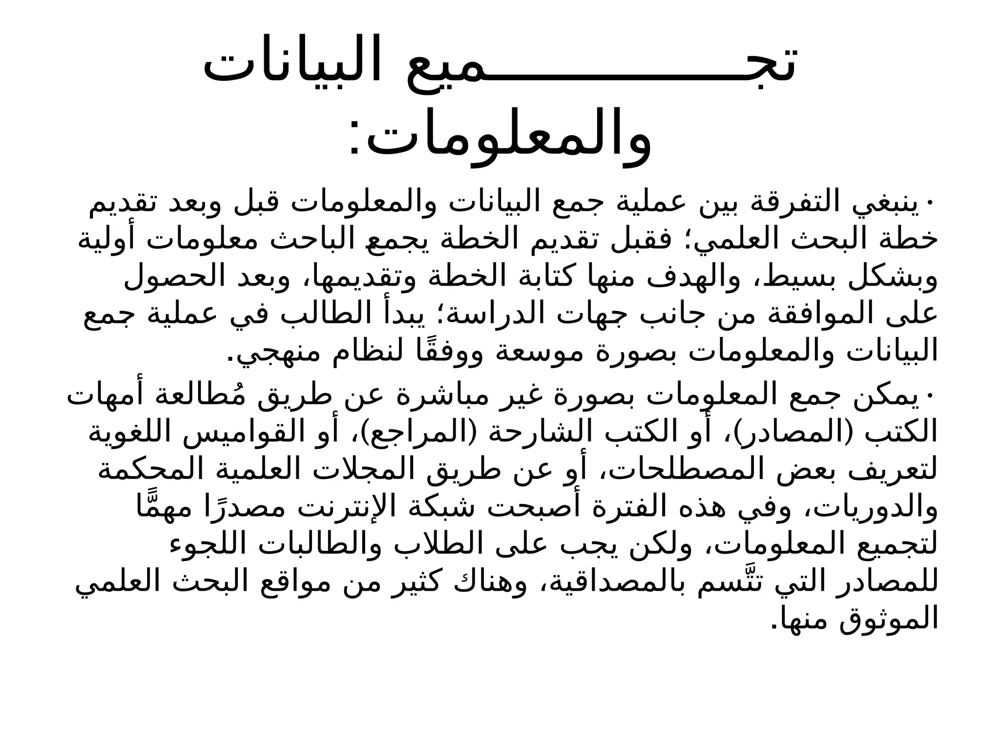 ‫البيانات‬ ‫تجــــــــــــــميع‬
:‫والمعلومات‬
•
‫تقديم‬ ‫وبعد‬ ‫قبل‬ ‫والمعلومات‬ ‫البيانات‬ ‫جمع‬ ‫عملية‬ ‫بين‬ ‫التفرقة‬ ‫ينبغي‬
‫أولية‬ ‫معلومات‬ ‫الباحث‬ ‫يجمع‬ ‫الخطة‬ ‫تقديم‬ ‫فقبل‬ ‫العلمي؛‬ ‫البحث‬ ‫خطة‬
‫الحصول‬ ‫وبعد‬ ،‫وتقديمها‬ ‫الخطة‬ ‫كتابة‬ ‫منها‬ ‫والهدف‬ ،‫بسيط‬ ‫وبشكل‬
‫جمع‬ ‫عملية‬ ‫في‬ ‫الطالب‬ ‫يبدأ‬ ‫الدراسة؛‬ ‫جهات‬ ‫جانب‬ ‫من‬ ‫الموافقة‬ ‫على‬
.‫منهجي‬ ‫لنظام‬ ‫ًا‬‫ق‬‫ووف‬ ‫موسعة‬ ‫بصورة‬ ‫والمعلومات‬ ‫البيانات‬
•
‫أمهات‬ ‫طالعة‬ُ‫م‬ ‫طريق‬ ‫عن‬ ‫مباشرة‬ ‫غير‬ ‫بصورة‬ ‫المعلومات‬ ‫جمع‬ ‫يمكن‬
) ( ) (
‫اللغوية‬ ‫القواميس‬ ‫أو‬ ، ‫المراجع‬ ‫الشارحة‬ ‫الكتب‬ ‫أو‬ ، ‫المصادر‬ ‫الكتب‬
‫المحكمة‬ ‫العلمية‬ ‫المجالت‬ ‫طريق‬ ‫عن‬ ‫أو‬ ،‫المصطلحات‬ ‫بعض‬ ‫لتعريف‬
‫ا‬ًّ‫م‬‫مه‬ ‫ا‬ً‫مصدر‬ ‫اإلنترنت‬ ‫شبكة‬ ‫أصبحت‬ ‫الفترة‬ ‫هذه‬ ‫وفي‬ ،‫والدوريات‬
‫اللجوء‬ ‫والطالبات‬ ‫الطالب‬ ‫على‬ ‫يجب‬ ‫ولكن‬ ،‫المعلومات‬ ‫لتجميع‬
‫العلمي‬ ‫البحث‬ ‫مواقع‬ ‫من‬ ‫كثير‬ ‫وهناك‬ ،‫بالمصداقية‬ ‫سم‬َّ‫ت‬‫ت‬ ‫التي‬ ‫للمصادر‬
.‫منها‬ ‫الموثوق‬
 