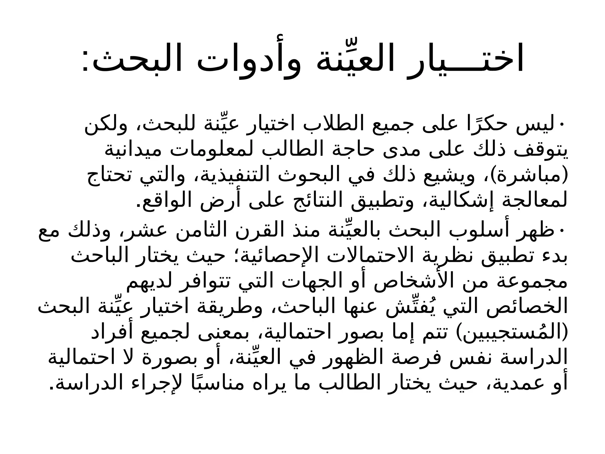 :‫البحث‬ ‫وأدوات‬ ‫نة‬ِّ‫العي‬ ‫اختـــيار‬
•
‫ولكن‬ ،‫للبحث‬ ‫نة‬ِّ‫عي‬ ‫اختيار‬ ‫الطالب‬ ‫جميع‬ ‫على‬ ‫ا‬ً‫حكر‬ ‫ليس‬
‫ميدانية‬ ‫لمعلومات‬ ‫الطالب‬ ‫حاجة‬ ‫مدى‬ ‫على‬ ‫ذلك‬ ‫يتوقف‬
) (
‫تحتاج‬ ‫والتي‬ ،‫التنفيذية‬ ‫البحوث‬ ‫في‬ ‫ذلك‬ ‫ويشيع‬ ، ‫مباشرة‬
.‫الواقع‬ ‫أرض‬ ‫على‬ ‫النتائج‬ ‫وتطبيق‬ ،‫إشكالية‬ ‫لمعالجة‬
•
‫مع‬ ‫وذلك‬ ،‫عشر‬ ‫الثامن‬ ‫القرن‬ ‫منذ‬ ‫نة‬ِّ‫بالعي‬ ‫البحث‬ ‫أسلوب‬ ‫ظهر‬
‫الباحث‬ ‫يختار‬ ‫حيث‬ ‫اإلحصائية؛‬ ‫االحتماالت‬ ‫نظرية‬ ‫تطبيق‬ ‫بدء‬
‫لديهم‬ ‫تتوافر‬ ‫التي‬ ‫الجهات‬ ‫أو‬ ‫األشخاص‬ ‫من‬ ‫مجموعة‬
‫البحث‬ ‫نة‬ِّ‫عي‬ ‫اختيار‬ ‫وطريقة‬ ،‫الباحث‬ ‫عنها‬ ‫ش‬ِّ‫فت‬ُ‫ي‬ ‫التي‬ ‫الخصائص‬
) (
‫أفراد‬ ‫لجميع‬ ‫بمعنى‬ ،‫احتمالية‬ ‫بصور‬ ‫إما‬ ‫تتم‬ ‫ستجيبين‬ُ‫م‬‫ال‬
‫احتمالية‬ ‫ال‬ ‫بصورة‬ ‫أو‬ ،‫نة‬ِّ‫العي‬ ‫في‬ ‫الظهور‬ ‫فرصة‬ ‫نفس‬ ‫الدراسة‬
.‫الدراسة‬ ‫إلجراء‬ ‫ا‬ً‫مناسب‬ ‫يراه‬ ‫ما‬ ‫الطالب‬ ‫يختار‬ ‫حيث‬ ،‫عمدية‬ ‫أو‬
 