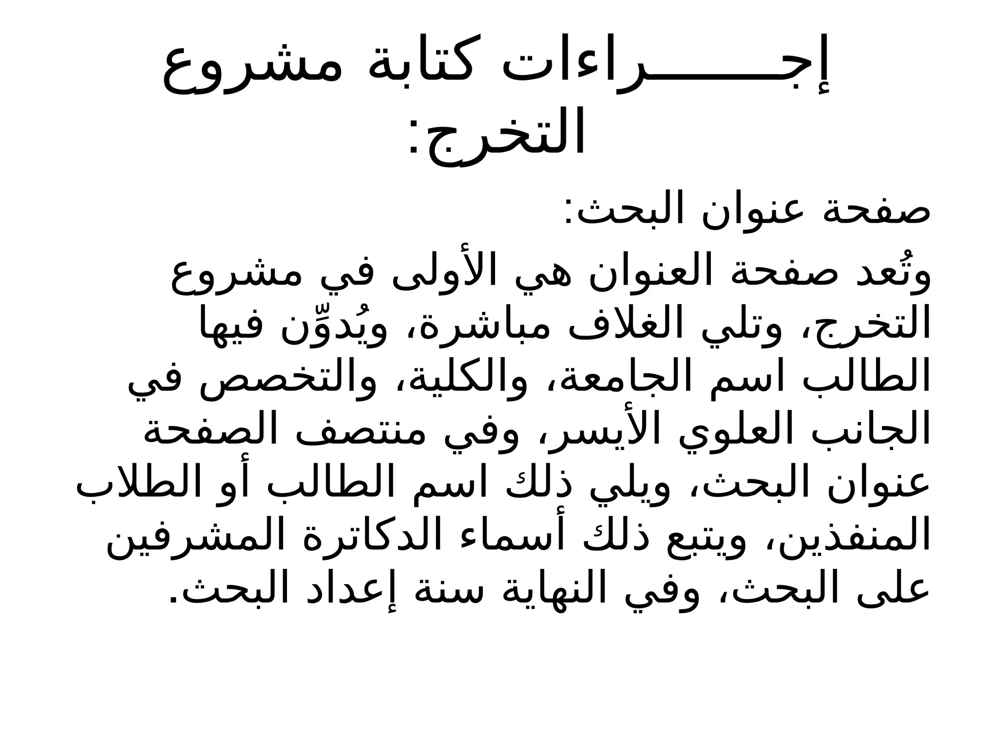 ‫مشروع‬ ‫كتابة‬ ‫إجـــــــراءات‬
:‫التخرج‬
:‫البحث‬ ‫عنوان‬ ‫صفحة‬
‫مشروع‬ ‫في‬ ‫األولى‬ ‫هي‬ ‫العنوان‬ ‫صفحة‬ ‫عد‬ُ‫وت‬
‫فيها‬ ‫ن‬ِّ‫دو‬ُ‫وي‬ ،‫مباشرة‬ ‫الغالف‬ ‫وتلي‬ ،‫التخرج‬
‫في‬ ‫والتخصص‬ ،‫والكلية‬ ،‫الجامعة‬ ‫اسم‬ ‫الطالب‬
‫الصفحة‬ ‫منتصف‬ ‫وفي‬ ،‫األيسر‬ ‫العلوي‬ ‫الجانب‬
‫الطالب‬ ‫أو‬ ‫الطالب‬ ‫اسم‬ ‫ذلك‬ ‫ويلي‬ ،‫البحث‬ ‫عنوان‬
‫المشرفين‬ ‫الدكاترة‬ ‫أسماء‬ ‫ذلك‬ ‫ويتبع‬ ،‫المنفذين‬
.‫البحث‬ ‫إعداد‬ ‫سنة‬ ‫النهاية‬ ‫وفي‬ ،‫البحث‬ ‫على‬
 
