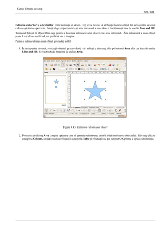 Cursul Ubuntu desktop
126 / 338
Editarea culorilor ¸si a texturilor Când realiza¸ti un desen, ve¸ti avea nevoie s˘a atribui¸ti ﬁec˘arui obiect din aria pentru desenat
culoarea ¸si textura potrivite. Pute¸ti alege s˘a particulariza¸ti aria interioar˘a a unui obiect dac˘a folosi¸ti bara de unelte Line and Fill.
Termenul folosit în OpenOfﬁce.org pentru a desemna interiorul unui obiect este aria interioar˘a. Aria interioar˘a a unui obiect
poate ﬁ o culoare uniform˘a, un gradient sau o imagine.
Pentru a edita culoarea unui obiect proceda¸ti astfel:
1. În aria pentru desenat, selecta¸ti obiectul pe care dori¸ti s˘a-l edita¸ti ¸si efectua¸ti clic pe butonul Area aﬂat pe bara de unelte
Line and Fill. Se va deschide fereastra de dialog Area.
Figura 4.83: Editarea culorii unui obiect
2. Fereastra de dialog Area con¸tine op¸tiunea care v˘a permite schimbarea culorii ariei interioare a obiectului. Efectua¸ti clic pe
categoria Colours, alege¸ti o culoare listat˘a în categoria Table ¸si efectua¸ti clic pe butonul OK pentru a aplica schimbarea.
 