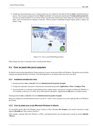 Cursul Ubuntu desktop
156 / 338
9. Urm˘atoarea fereastr˘a porne¸ste cursa. Scopul jocului este s˘a-l conduc˘a pe Tux pân˘a la linia de Sosire, adunând heringi pe
parcurs. Dac˘a reu¸si¸ti s˘a ajunge¸ti la linia de Sosire încadrându-v˘a în parametrii speciﬁca¸ti de Cerin¸te pentru promovare,
ve¸ti trece în runda urm˘atoare; în caz contrar trebuie s˘a juca¸ti runda curent˘a înc˘a o dat˘a. Pute¸ti face asta de patru ori (ave¸ti
patru „vie¸ti”) în încercarea de câ¸stigare a turneului. Dac˘a nu reu¸si¸ti s˘a îndeplini¸ti cerin¸tele impuse pentru a câ¸stiga ve¸ti
pierde o via¸t˘a.
Figura 5.21: Cum se joac˘a PlanetPenguin Racer
Pute¸ti câ¸stiga doar dac˘a v˘a antrena¸ti ¸si dac˘a v˘a perfec¸tiona¸ti tehnica.
5.3 Cum se joac˘a alte jocuri populare
În afar˘a de toate jocurile disponibile în Ubuntu pute¸ti juca ¸si jocuri create pentru Microsoft Windows. Dar pentru aceasta trebuie
s˘a pute¸ti rula aplica¸tii Windows în Ubuntu. Unul din programele cu care pute¸ti realiza acest lucru este Wine.
5.3.1 Instalarea emulatorului wine
1. Instala¸ti pachetele wine ¸si wine-dev folosind Administratorul de pachete Synaptic.
2. Conﬁgurarea aplica¸tiei wine poate ﬁ realizat˘a prin intermediul programului Applications->Wine->Conﬁgure Wine.
3. Aceast˘a fereastr˘a v˘a va permite s˘a personaliza¸ti diverse op¸tiuni pentru wine precum versiunea de Microsoft Windows ce
va ﬁ simulat˘a, ce drivere se vor folosi, dar ¸si set˘ari speciﬁce aplica¸tiilor. Ap˘asa¸ti butonul OK pentru a închide fereastra.
Instala¸ti pachetele wine ¸si wine-dev folosind Administratorul de pachete Synaptic.
Wine este conﬁgurat în sistemul dumneavoastr˘a cu un disc C: virtual. Acum ve¸ti putea accesa orice aplica¸tie Microsoft Windows
din Ubuntu.
5.3.2 Cum se poate juca un joc Microsoft Windows în Ubuntu
Un executabil speciﬁc Microsoft Windows poate ﬁ lansat cu Wine efectu˘and clic dreapta ¸si din meniul contextual se alege
op¸tiunea Deschide cu "Wine emulator Windows".
Dac˘a instala¸ti o aplica¸tie Microsoft Windows cu Wine o pictogram˘a pentru accesul rapid poate ﬁ gasit˘a în meniul Aplica¸tii-
>Diverse.
 