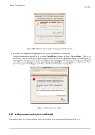 Cursul Ubuntu desktop
192 / 338
Figura 6.54: Reînc˘arcarea informa¸tiilor despre programele disponibile
6. Indicatorul arat˘a progresiv starea programului aﬂat în curs de instalare sau de dezinstalare.
Pute¸ti s˘a v˘a autentiﬁca¸ti desc˘arc˘arile de la butonul Autentiﬁcare din caseta de dialog Surse software. Când nu v˘a
autentiﬁca¸ti programele desc˘arcate, computerul poate s˘a indice mai jos o eroare, dup˘a ce a desc˘arcat informa¸tiile despre un
anumit program. Aceast˘a eroare poate ﬁ ignorat˘a. Pentru a autentiﬁca procesul de desc˘arcare, trebuie s˘a importa¸ti un cod
cheie GPG, care este diferit pentru ﬁecare depozit. Face¸ti clic pe Închide în caseta de dialog care indic˘a eroarea. Acest
pas va ﬁnaliza procesul de ad˘augare a noii arhive ¸si actualizarea informa¸tiilor despre pachete.
Figura 6.55: Eroare de cheie public˘a
6.10 Ad˘augarea op¸tiunilor pentru alt˘a limb˘a
Ubuntu ofer˘a op¸tiuni ce permit activarea mai multor conﬁgur˘ari de limb˘a pentru spa¸tiul dumneavoastr˘a de lucru.
 