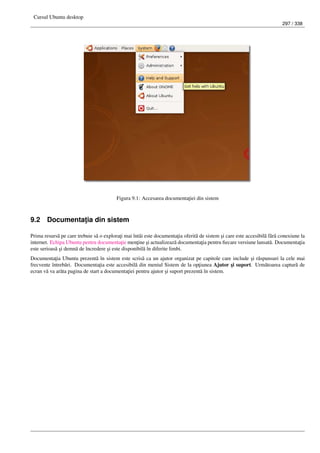 Cursul Ubuntu desktop
297 / 338
Figura 9.1: Accesarea documenta¸tiei din sistem
9.2 Documenta¸tia din sistem
Prima resurs˘a pe care trebuie s˘a o explora¸ti mai întâi este documenta¸tia oferit˘a de sistem ¸si care este accesibil˘a f˘ar˘a conexiune la
internet. Echipa Ubuntu pentru documenta¸tie men¸tine ¸si actualizeaz˘a documenta¸tia pentru ﬁecare versiune lansat˘a. Documenta¸tia
este serioas˘a ¸si demn˘a de încredere ¸si este disponibil˘a în diferite limbi.
Documenta¸tia Ubuntu prezent˘a în sistem este scris˘a ca un ajutor organizat pe capitole care include ¸si r˘aspunsuri la cele mai
frecvente întreb˘ari. Documenta¸tia este accesibil˘a din meniul Sistem de la op¸tiunea Ajutor ¸si suport. Urm˘atoarea captur˘a de
ecran v˘a va ar˘ata pagina de start a documenta¸tiei pentru ajutor ¸si suport prezent˘a în sistem.
 