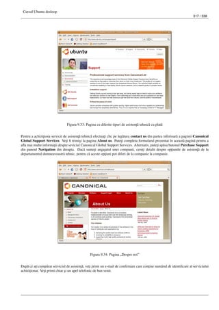 Cursul Ubuntu desktop
317 / 338
Figura 9.33: Pagina cu diferite tipuri de asisten¸t˘a tehnic˘a cu plat˘a
Pentru a achizi¸tiona servicii de asisten¸t˘a tehnic˘a efectua¸ti clic pe leg˘atura contact us din partea inferioar˘a a paginii Canonical
Global Support Services. Ve¸ti ﬁ trimi¸si la pagina About us. Pute¸ti completa formularul prezentat în aceast˘a pagin˘a pentru a
aﬂa mai multe informa¸tii despre seviciul Canonical Global Support Services. Alternativ, pute¸ti ap˘asa butonul Purchase Support
din panoul Navigation din dreapta. Dac˘a sunte¸ti angajatul unei companii, cere¸ti detalii despre op¸tiunile de asisten¸t˘a de la
departamentul dumneavoastr˘a tehnic, pentru c˘a aceste op¸tiuni pot diferi de la companie la companie.
Figura 9.34: Pagina „Despre noi”
Dup˘a ce a¸ti cump˘arat serviciul de asisten¸t˘a, ve¸ti primi un e-mail de conﬁrmare care con¸tine num˘arul de identiﬁcare al serviciului
achizi¸tionat. Ve¸ti primi chiar ¸si un apel telefonic de bun venit.
 