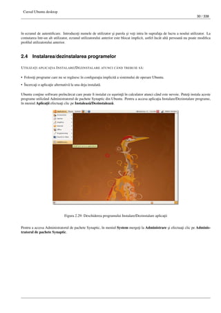 Cursul Ubuntu desktop
30 / 338
în ecranul de autentiﬁcare. Introduce¸ti numele de utilizator ¸si parola ¸si ve¸ti intra în suprafa¸ta de lucru a noului utilizator. La
comutarea într-un alt utilizator, ecranul utilizatorului anterior este blocat implicit, astfel încât alt˘a persoan˘a nu poate modiﬁca
proﬁlul utilizatorului anterior.
2.4 Instalarea/dezinstalarea programelor
UTILIZA¸TI APLICA¸TIA INSTALARE/DEZINSTALARE ATUNCI CÂND TREBUIE S ˘A:
• Folosi¸ti programe care nu se reg˘asesc în conﬁgura¸tia implicit˘a a sistemului de operare Ubuntu.
• Încerca¸ti o aplica¸tie alternativ˘a la una deja instalat˘a.
Ubuntu con¸tine software preînc˘arcat care poate ﬁ instalat cu u¸surin¸t˘a în calculator atunci când este nevoie. Pute¸ti instala aceste
programe utilizând Administratorul de pachete Synaptic din Ubuntu. Pentru a accesa aplica¸tia Instalare/Dezinstalare programe,
în meniul Aplica¸tii efectua¸ti clic pe Instaleaz˘a/Dezinstaleaz˘a.
Figura 2.29: Deschiderea programului Instalare/Dezinstalare aplica¸tii
Pentru a accesa Administratorul de pachete Synaptic, în meniul System merge¸ti la Administrare ¸si efectua¸ti clic pe Adminis-
tratorul de pachete Synaptic.
 