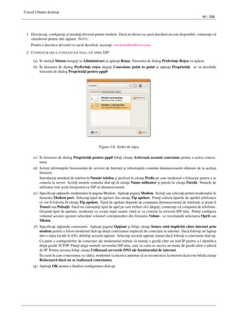 Cursul Ubuntu desktop
40 / 338
1. Desc˘arca¸ti, conﬁgura¸ti ¸si instala¸ti driverul pentru modem. Dac˘a un driver cu surs˘a deschis˘a nu este disponibil, contacta¸ti-v˘a
vânz˘atorul pentru alte op¸tiuni. NOT ˘A:
Pentru a desc˘arca driverul cu surs˘a deschis˘a, accesa¸ti: www.modemdriver.com.
2. CONFIGURAREA CONEXIUNII DIAL-UP SPRE ISP:
(a) În meniul Sistem merge¸ti la Administrare ¸si ap˘asa¸ti Re¸tea. Fereastra de dialog Preferin¸te Re¸tea va ap˘area.
(b) În fereastra de dialog Preferin¸te re¸tea alege¸ti Conexiune point to point ¸si ap˘asa¸ti Propriet˘a¸ti. se va deschide
fereastra de dialog Propriet˘a¸ti pentru ppp0.
Figura 3.8: Set˘ari de re¸tea
(c) În fereastra de dialog Propriet˘a¸ti pentru ppp0 bifa¸ti c˘asu¸ta Activeaz˘a aceast˘a conexiune pentru a activa conexi-
unea.
(d) Scrie¸ti informa¸tiile furnizorului de servicii de Internet ¸si informa¸tiile contului dumneavoastr˘a ob¸tinute de la acela¸si
furnizor.
Introduce¸ti num˘arul de telefon în Num˘ar telefon ¸si preﬁxul în c˘asu¸ta Preﬁx pe care modemul o folose¸ste pentru a se
conecta la server. Scrie¸ti numele contului dial-up în c˘asu¸ta Nume utilizator ¸si parola în c˘asu¸ta Parol˘a. Numele de
utilizator este acela înregistrat cu ISP-ul dumneavoastr˘a.
(e) Speciﬁca¸ti op¸tiunile modemului în pagina Modem. Ap˘asa¸ti pagina Modem. Scrie¸ti sau selecta¸ti portul modemului în
fereastra Modem port. Selecta¸ti tipul de apelare din c˘asu¸ta Tip apelare. Pute¸ti selecta tipurile de apel˘ari telefonice
ce vor ﬁ folosite în c˘asu¸ta Tip apelare. Tipul de apelare depinde de compania dumneavoastr˘a de telefonie ¸si poate ﬁ
Tonuri sau Pulsa¸tii. Dac˘a nu cunoa¸ste¸ti tipul de apel pe care trebuie s˘a-l alege¸ti, contacta¸ti-v˘a compania de telefonie.
Gre¸sind tipul de apelare, modemul va scoate ni¸ste sunete când se va conecta la serverul ISP-ului. Pute¸ti conﬁgura
volumul acestui zgomot selectând volumul corespunz˘ator din fereastra Volum - se recomand˘a selectarea Oprit sau
Minim.
(f) Speciﬁca¸ti op¸tiunile conexiunii. Ap˘asa¸ti pagina Op¸tiuni ¸si bifa¸ti c˘asu¸ta Setare rut˘a implicit˘a c˘atre internet prin
modem pentru a folosi modemul dial-up drept conexiunea implicit˘a de conectare la internet. Dac˘a folosi¸ti un laptop
într-o re¸tea local˘a (LAN), debifa¸ti aceast˘a op¸tiune. Selecta¸ti aceast˘a op¸tiune numai dac˘a folosi¸ti o conexiune dial-up.
Ca parte a conﬁgur˘arilor de conectare ale modemului trebuie s˘a numi¸ti o gazd˘a c˘atre un nod IP pentru a-l identiﬁca
drept gazd˘a TCP/IP. Pute¸ti alege numele serverului ISP-ului, care va carta cu succes un nume de gazd˘a c˘atre o adres˘a
de IP. Pentru aceasta bifa¸ti c˘asu¸ta Utilizeaz˘a serverele DNS ale furnizorului de internet.
În cazul în care conexiunea va c˘adea, modemul va încerca automat s˘a se reconecteze la internet dac˘a este bifat˘a c˘asu¸ta
Reîncearc˘a dac˘a nu se realizeaz˘a conexiunea.
(g) Ap˘asa¸ti OK pentru a ﬁnaliza conﬁgurarea dial-up.
 