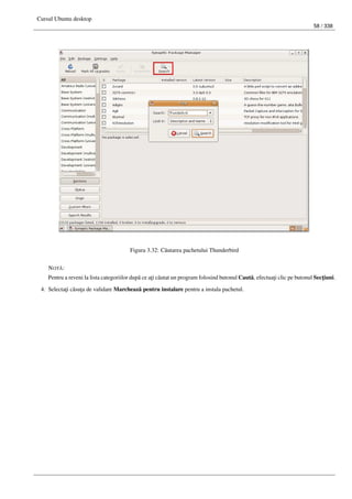 Cursul Ubuntu desktop
58 / 338
Figura 3.32: C˘autarea pachetului Thunderbird
NOT ˘A:
Pentru a reveni la lista categoriilor dup˘a ce a¸ti c˘autat un program folosind butonul Caut˘a, efectua¸ti clic pe butonul Sec¸tiuni.
4. Selecta¸ti c˘asu¸ta de validare Marcheaz˘a pentru instalare pentru a instala pachetul.
 
