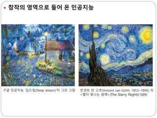  창작의 영역으로 들어 온 인공지능
구글 인공지능 ‘딥드림(Deep dream)’이 그린 그림 빈센트 반 고흐(Vincent van Gohh, 1853~1890) 의
<별이 빛나는 밤에>(The Starry Night)(1889)
 