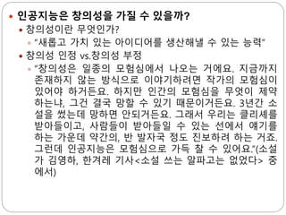  인공지능은 창의성을 가질 수 있을까?
 창의성이란 무엇인가?
 “새롭고 가치 있는 아이디어를 생산해낼 수 있는 능력”
 창의성 인정 vs.창의성 부정
 “창의성은 일종의 모험심에서 나오는 거에요. 지금까지
존재하지 않는 방식으로 이야기하려면 작가의 모험심이
있어야 하거든요. 하지만 인간의 모험심을 무엇이 제약
하는냐, 그건 결국 망할 수 있기 때문이거든요. 3년간 소
설을 썼는데 망하면 안되거든요. 그래서 우리는 클리셰를
받아들이고, 사람들이 받아들일 수 있는 선에서 얘기를
하는 가운데 약간의, 반 발자국 정도 진보하려 하는 거죠.
그런데 인공지능은 모험심으로 가득 찰 수 있어요.”(소설
가 김영하, 한겨레 기사<소설 쓰는 알파고는 없었다> 중
에서)
 